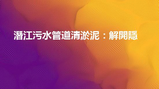 潛江污水管道清淤泥：解開隱秘的黑暗，揭示城市背后的秘密！